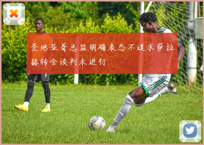 圣地亚哥总监明确表态不追求萨拉赫转会谈判未进行