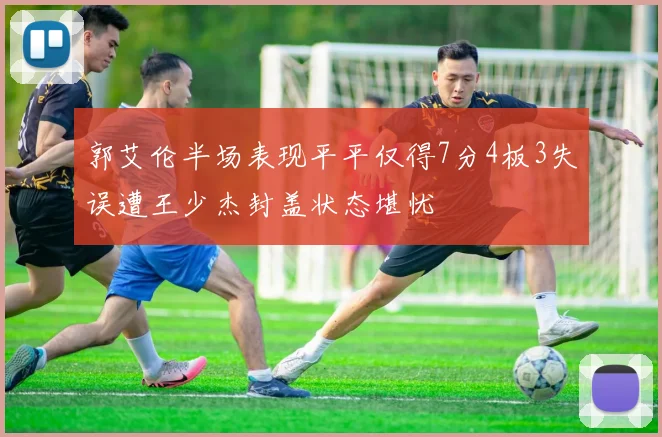 郭艾伦半场表现平平仅得7分4板3失误遭王少杰封盖状态堪忧
