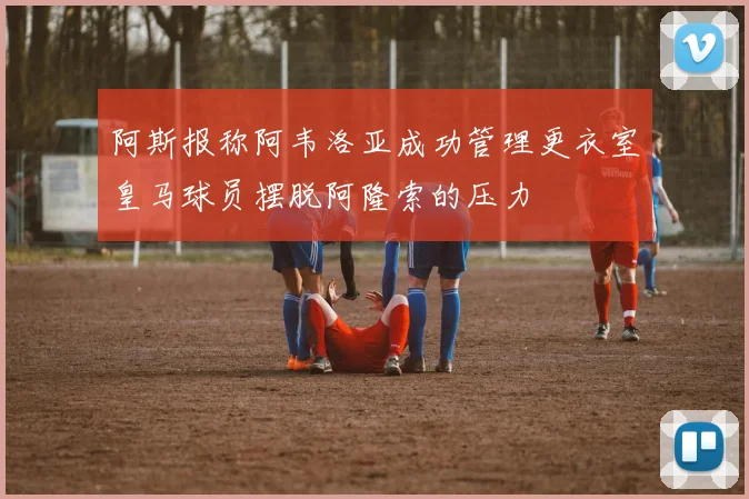 阿斯报称阿韦洛亚成功管理更衣室皇马球员摆脱阿隆索的压力