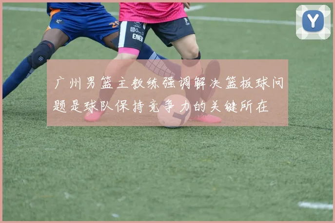广州男篮主教练强调解决篮板球问题是球队保持竞争力的关键所在