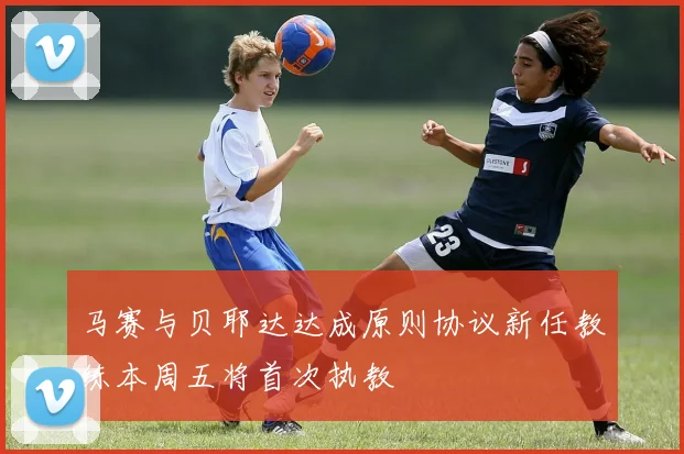 马赛与贝耶达达成原则协议新任教练本周五将首次执教