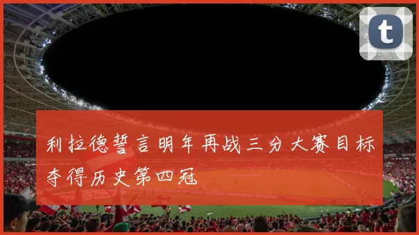 利拉德誓言明年再战三分大赛目标夺得历史第四冠