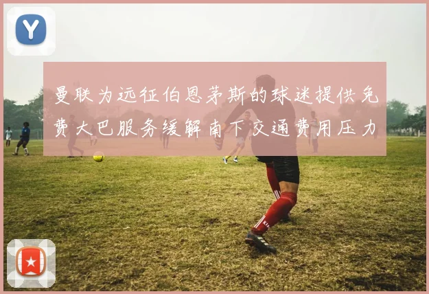 曼联为远征伯恩茅斯的球迷提供免费大巴服务缓解南下交通费用压力