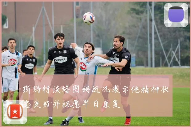 斯玛特谈塔图姆近况表示他精神状态良好并祝愿早日康复