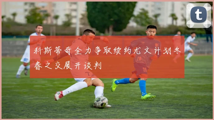 科斯蒂奇全力争取续约尤文计划冬春之交展开谈判