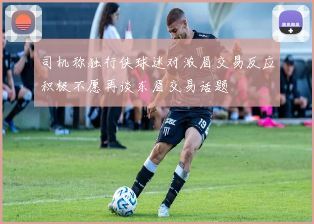 司机称独行侠球迷对浓眉交易反应积极不愿再谈东眉交易话题