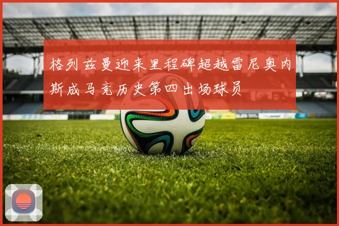 格列兹曼迎来里程碑超越雷尼奥内斯成马竞历史第四出场球员