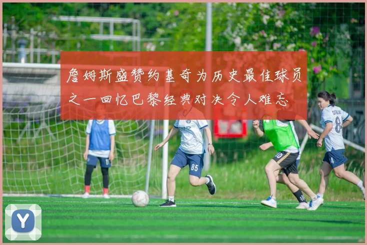 詹姆斯盛赞约基奇为历史最佳球员之一回忆巴黎经典对决令人难忘