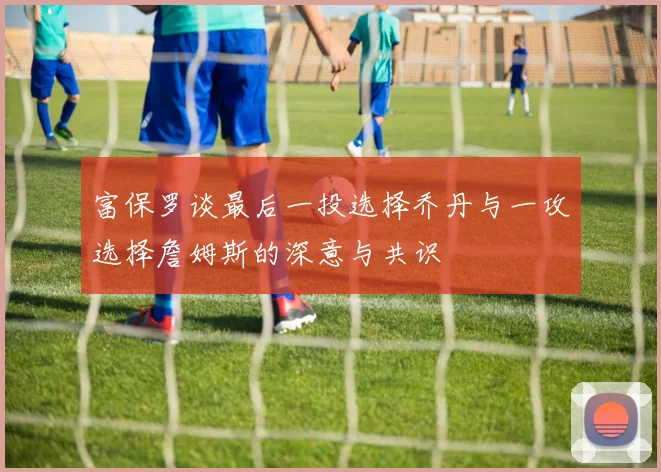 富保罗谈最后一投选择乔丹与一攻选择詹姆斯的深意与共识