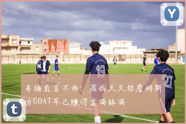 夸梅直言不讳：若我天天称詹姆斯为GOAT早已赚得盆满钵满