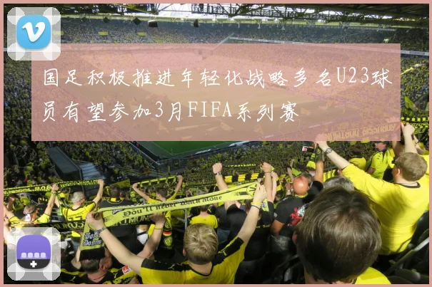 国足积极推进年轻化战略多名U23球员有望参加3月FIFA系列赛