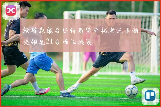 杨瀚森能否逆转局势开拓者三节领先雄鹿21分面临挑战
