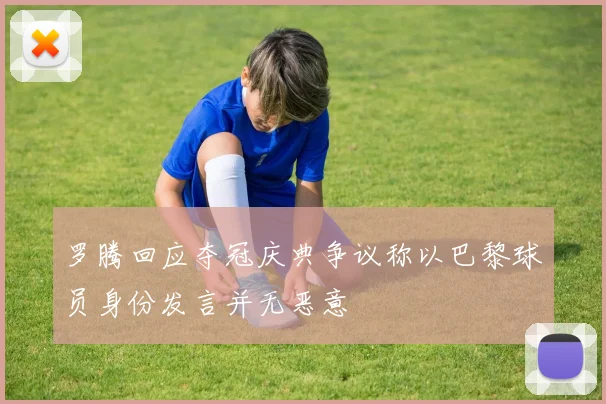 罗腾回应夺冠庆典争议称以巴黎球员身份发言并无恶意