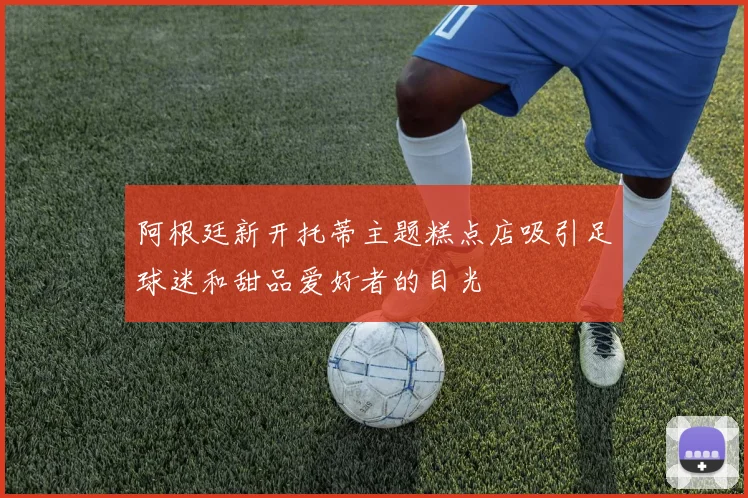 阿根廷新开托蒂主题糕点店吸引足球迷和甜品爱好者的目光