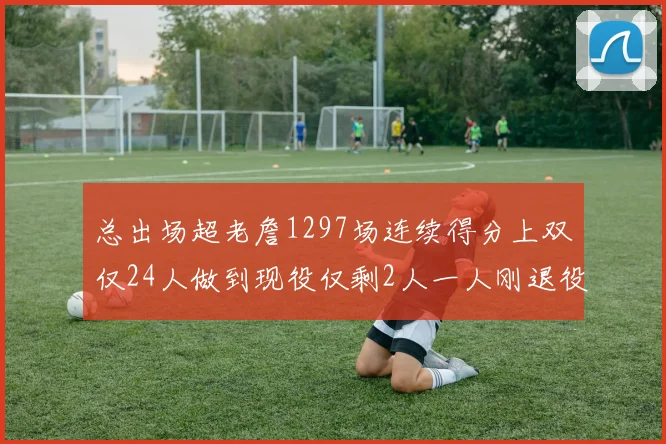 总出场超老詹1297场连续得分上双仅24人做到现役仅剩2人一人刚退役