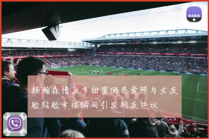 杨瀚森情人节甜蜜晒恩爱照与女友脸贴脸幸福瞬间引发网友热议