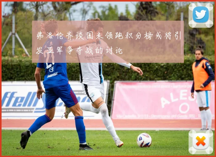 弗洛伦齐谈国米领跑积分榜或将引发亚军争夺战的讨论