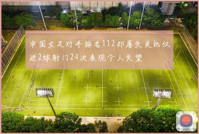 中国女足对手排名112却屡失良机仅进2球射门24次表现令人失望