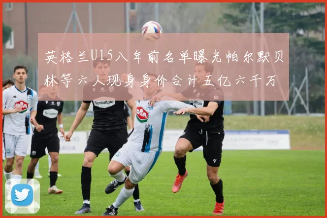 英格兰U15八年前名单曝光帕尔默贝林等六人现身身价合计五亿六千万