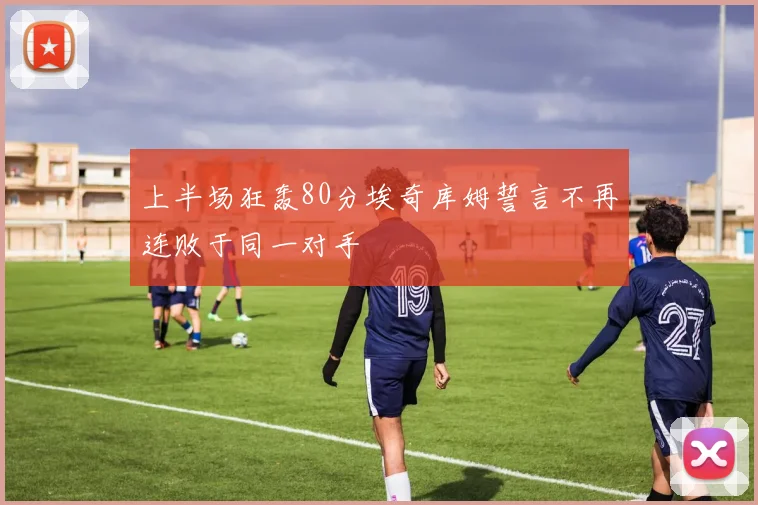 上半场狂轰80分埃奇库姆誓言不再连败于同一对手
