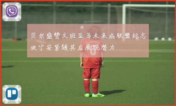 贝尔盛赞文班亚马未来成联盟标志坎宁安紧随其后展现潜力
