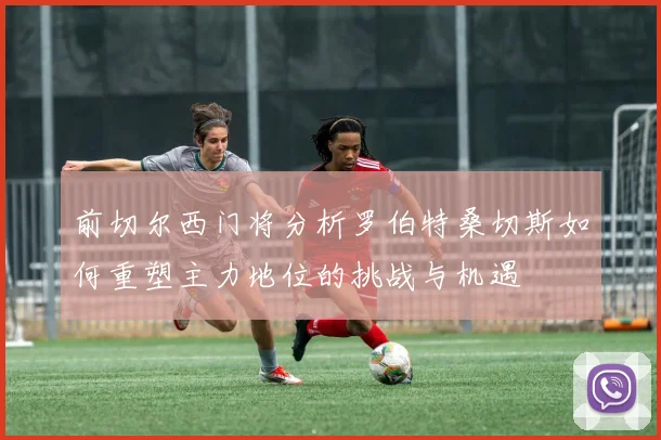 前切尔西门将分析罗伯特桑切斯如何重塑主力地位的挑战与机遇