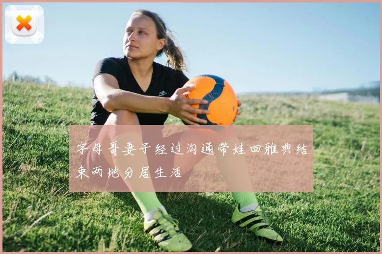 字母哥妻子经过沟通带娃回雅典结束两地分居生活