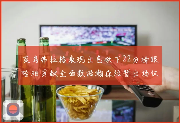 菜鸟弗拉格表现出色砍下22分榜眼哈珀贡献全面数据瀚森短暂出场仅得2分