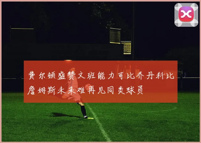 费尔顿盛赞文班能力可比乔丹科比詹姆斯未来难再见同类球员