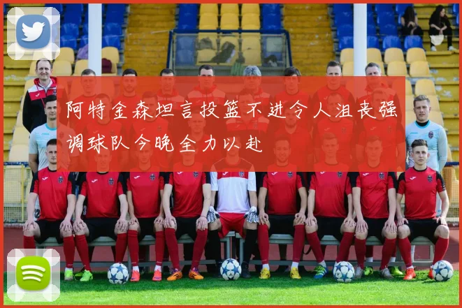 阿特金森坦言投篮不进令人沮丧强调球队今晚全力以赴