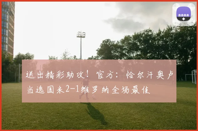 送出精彩助攻！官方：恰尔汗奥卢当选国米2-1维罗纳全场最佳