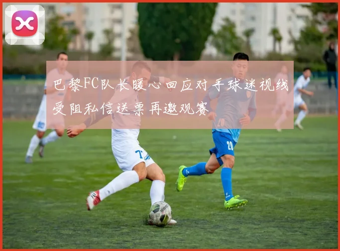 巴黎FC队长暖心回应对手球迷视线受阻私信送票再邀观赛
