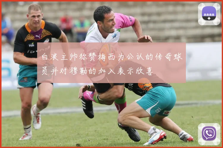 白浪主帅称赞梅西为公认的传奇球员并对穆勒的加入表示欣喜